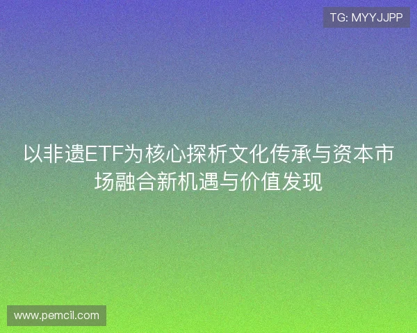 以非遗ETF为核心探析文化传承与资本市场融合新机遇与价值发现 以非遗ETF为核心探析文化传承与资本市场融合新机遇与价值发现